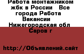 Работа монтажником жбк в России - Все города Работа » Вакансии   . Нижегородская обл.,Саров г.